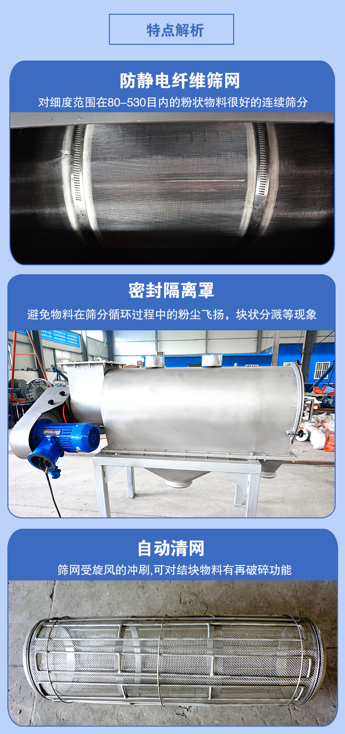 氣旋篩的特點：防靜電纖維篩網(wǎng):對細(xì)度范圍在80-530目內(nèi)的粉狀物料很好的連續(xù)篩分。密封隔離罩：避免物料在篩分循環(huán)過程中的粉塵飛揚，塊狀分濺等現(xiàn)象。自動清網(wǎng)，篩網(wǎng)受旋風(fēng)的沖刷，可對結(jié)塊物料有破碎功能。